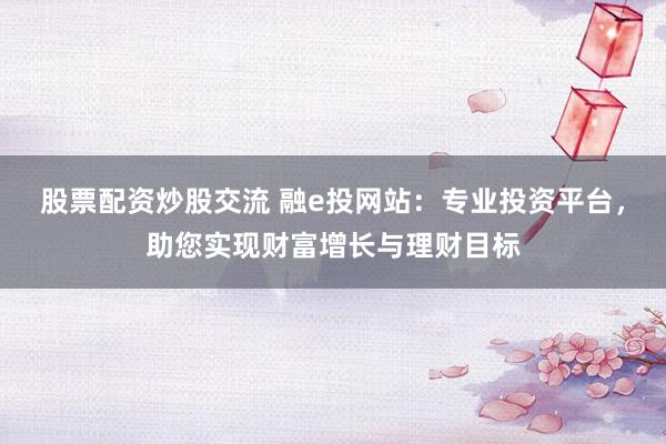 股票配资炒股交流 融e投网站：专业投资平台，助您实现财富增长与理财目标
