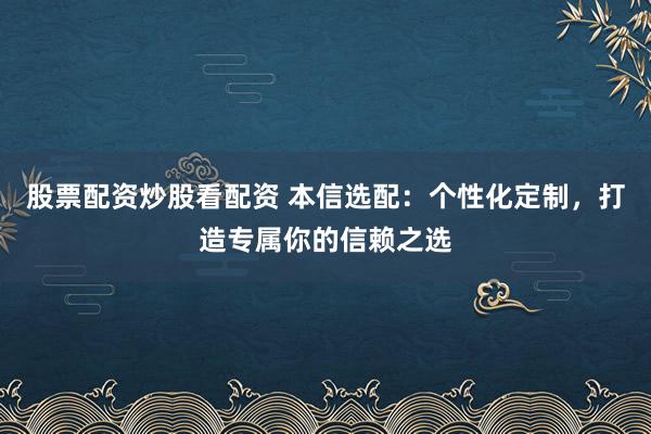 股票配资炒股看配资 本信选配：个性化定制，打造专属你的信赖之选