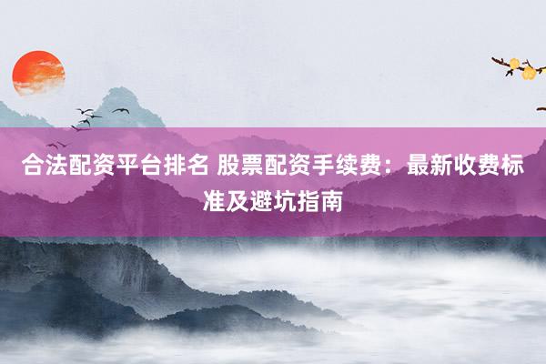 合法配资平台排名 股票配资手续费：最新收费标准及避坑指南