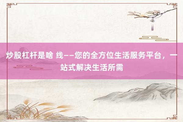 炒股杠杆是啥 线——您的全方位生活服务平台，一站式解决生活所需