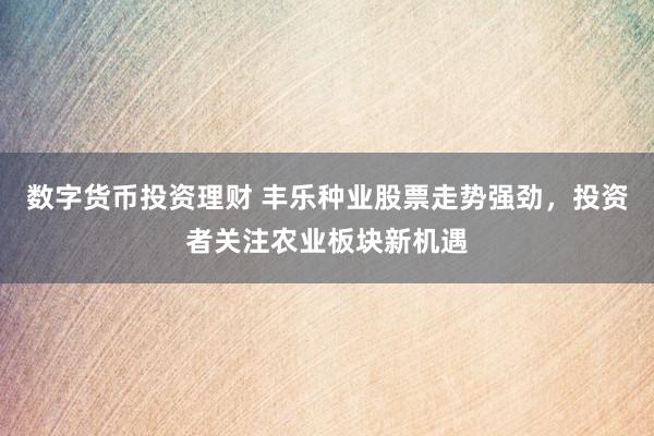 数字货币投资理财 丰乐种业股票走势强劲，投资者关注农业板块新机遇