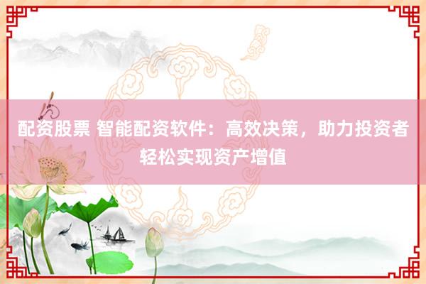 配资股票 智能配资软件：高效决策，助力投资者轻松实现资产增值
