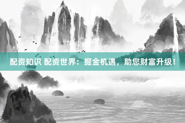 配资知识 配资世界：掘金机遇，助您财富升级！