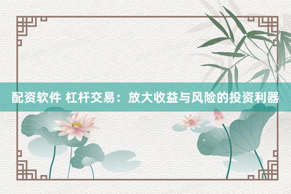 配资软件 杠杆交易：放大收益与风险的投资利器