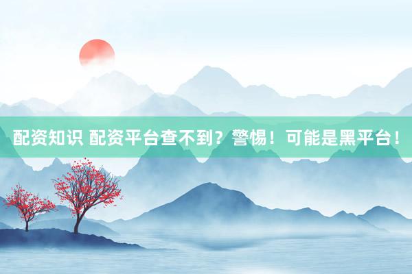 配资知识 配资平台查不到？警惕！可能是黑平台！