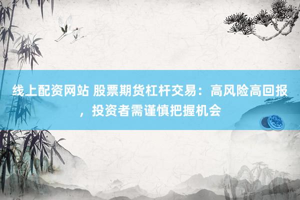 线上配资网站 股票期货杠杆交易：高风险高回报，投资者需谨慎把握机会