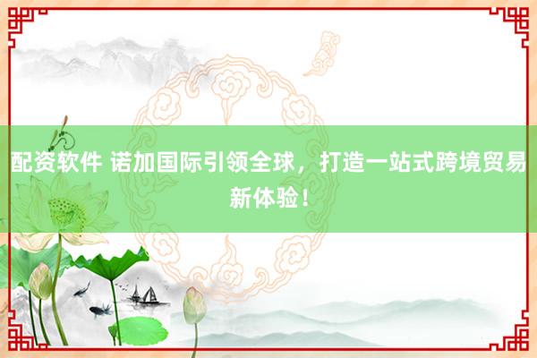 配资软件 诺加国际引领全球，打造一站式跨境贸易新体验！