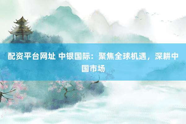 配资平台网址 中银国际：聚焦全球机遇，深耕中国市场