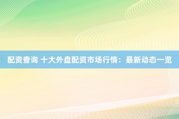 配资查询 十大外盘配资市场行情：最新动态一览