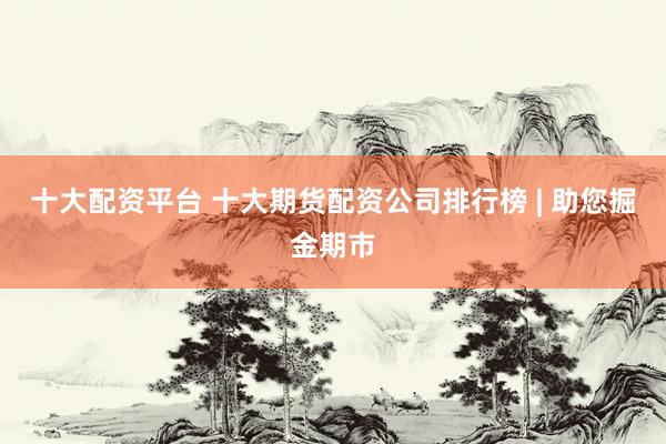 十大配资平台 十大期货配资公司排行榜 | 助您掘金期市