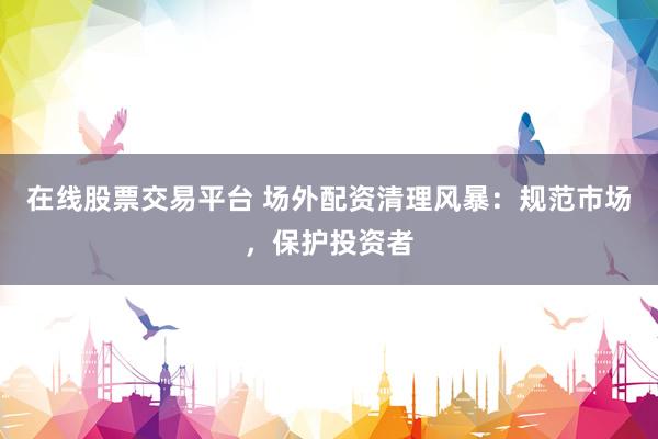 在线股票交易平台 场外配资清理风暴：规范市场，保护投资者