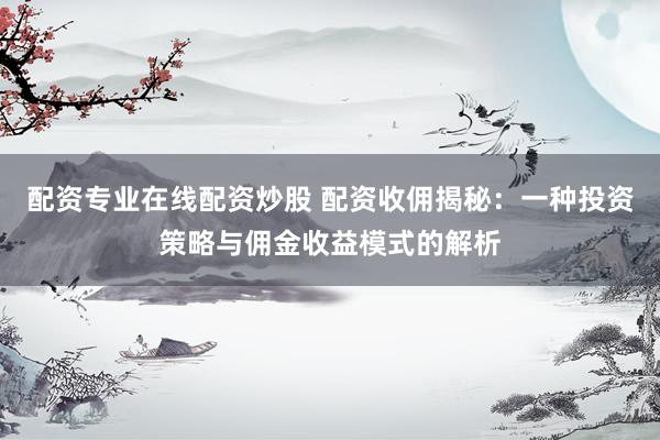 配资专业在线配资炒股 配资收佣揭秘：一种投资策略与佣金收益模式的解析