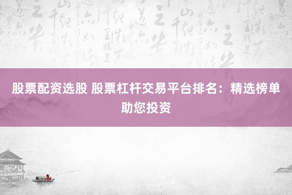 股票配资选股 股票杠杆交易平台排名：精选榜单助您投资