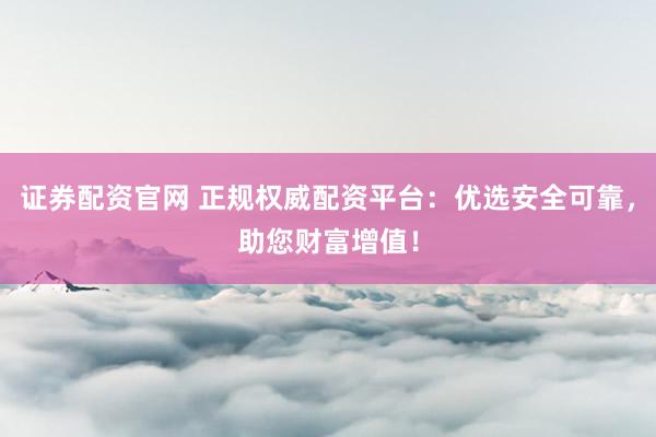 证券配资官网 正规权威配资平台：优选安全可靠，助您财富增值！