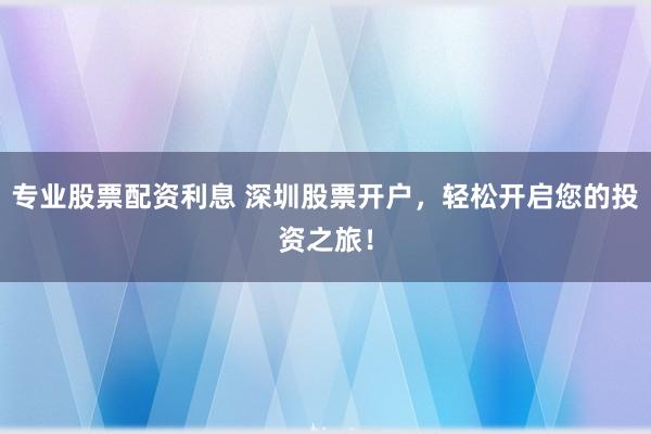 专业股票配资利息 深圳股票开户，轻松开启您的投资之旅！