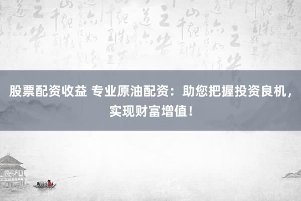 股票配资收益 专业原油配资：助您把握投资良机，实现财富增值！
