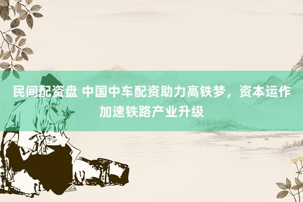 民间配资盘 中国中车配资助力高铁梦，资本运作加速铁路产业升级