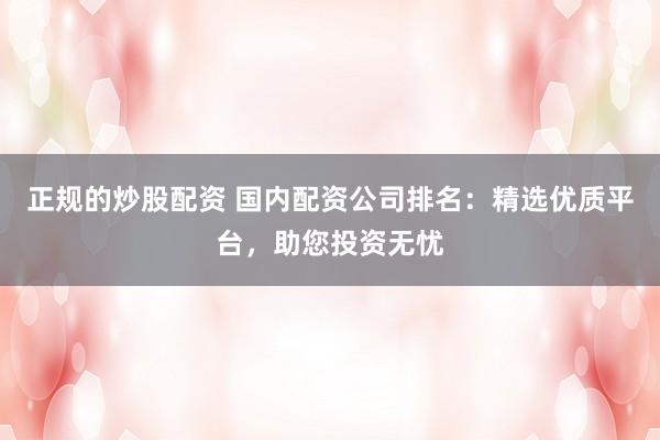 正规的炒股配资 国内配资公司排名：精选优质平台，助您投资无忧