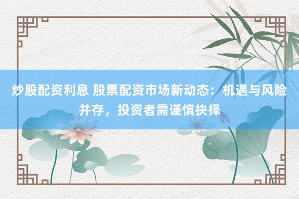 炒股配资利息 股票配资市场新动态：机遇与风险并存，投资者需谨慎抉择