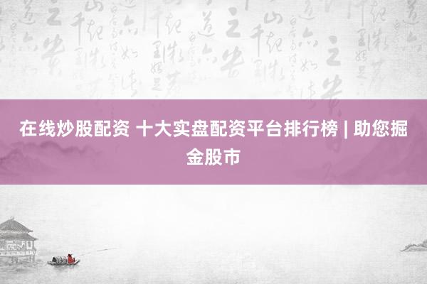 在线炒股配资 十大实盘配资平台排行榜 | 助您掘金股市