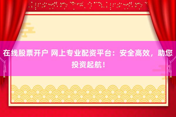 在线股票开户 网上专业配资平台：安全高效，助您投资起航！
