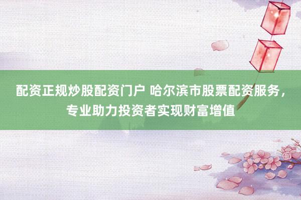 配资正规炒股配资门户 哈尔滨市股票配资服务，专业助力投资者实现财富增值