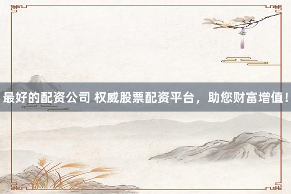 最好的配资公司 权威股票配资平台，助您财富增值！