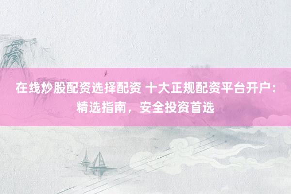在线炒股配资选择配资 十大正规配资平台开户：精选指南，安全投资首选