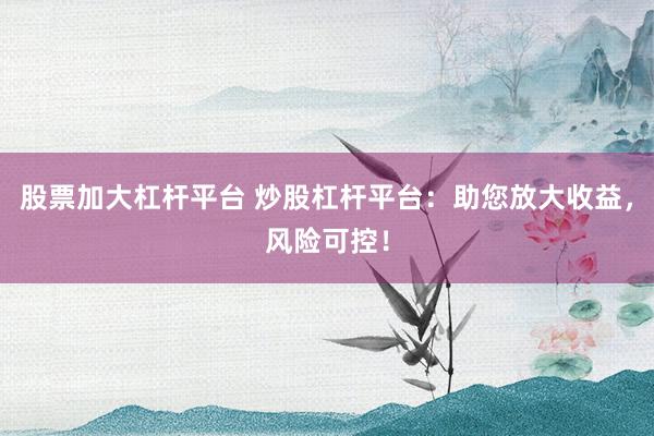 股票加大杠杆平台 炒股杠杆平台：助您放大收益，风险可控！