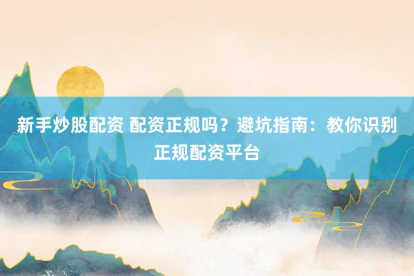 新手炒股配资 配资正规吗？避坑指南：教你识别正规配资平台
