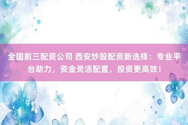 全国前三配资公司 西安炒股配资新选择：专业平台助力，资金灵活配置，投资更高效！