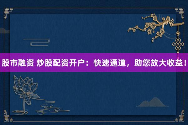 股市融资 炒股配资开户：快速通道，助您放大收益！