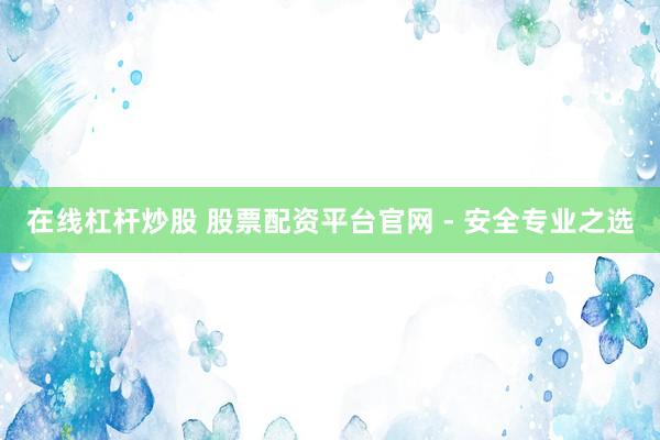 在线杠杆炒股 股票配资平台官网 - 安全专业之选
