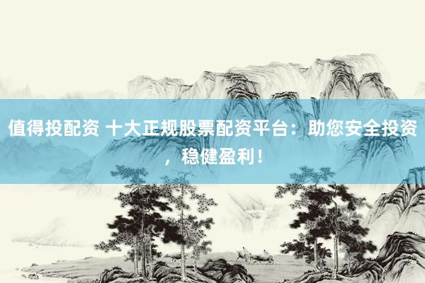 值得投配资 十大正规股票配资平台：助您安全投资，稳健盈利！