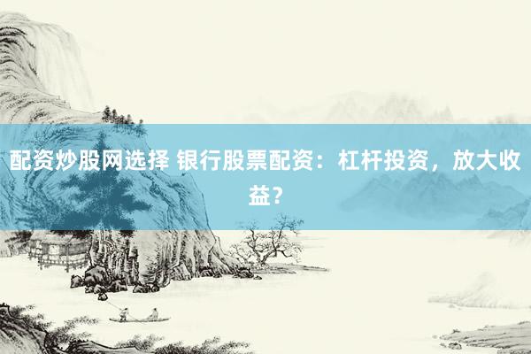 配资炒股网选择 银行股票配资：杠杆投资，放大收益？