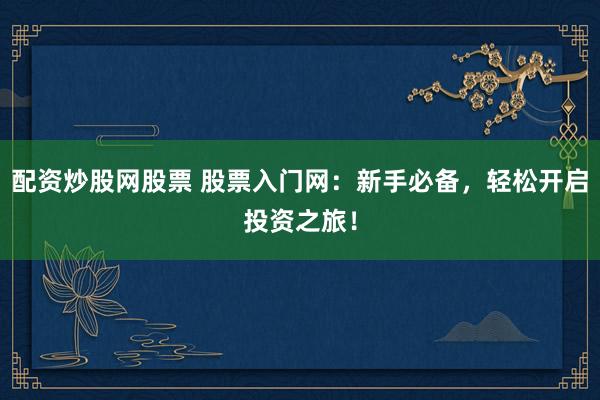 配资炒股网股票 股票入门网：新手必备，轻松开启投资之旅！