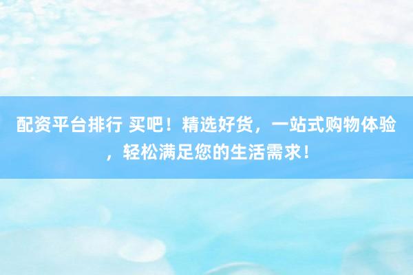 配资平台排行 买吧！精选好货，一站式购物体验，轻松满足您的生活需求！