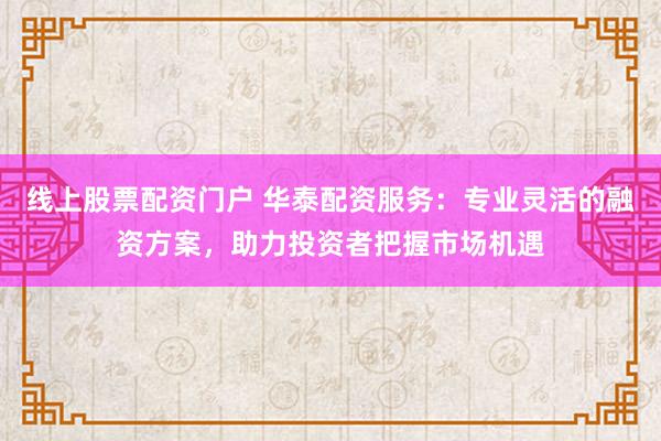 线上股票配资门户 华泰配资服务：专业灵活的融资方案，助力投资者把握市场机遇