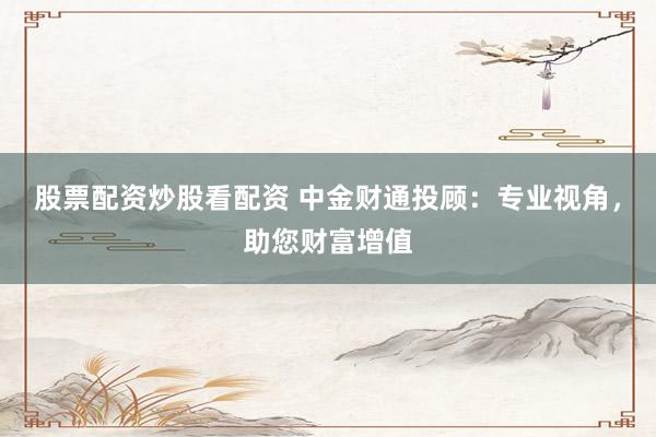 股票配资炒股看配资 中金财通投顾：专业视角，助您财富增值