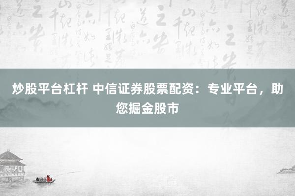 炒股平台杠杆 中信证券股票配资：专业平台，助您掘金股市