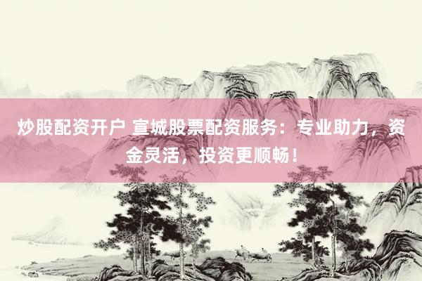 炒股配资开户 宣城股票配资服务：专业助力，资金灵活，投资更顺畅！