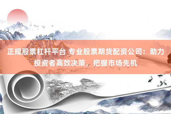 正规股票杠杆平台 专业股票期货配资公司：助力投资者高效决策，把握市场先机