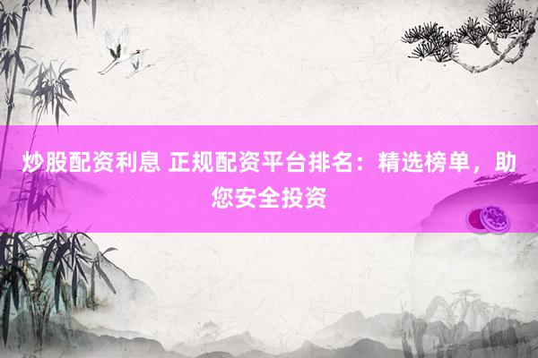 炒股配资利息 正规配资平台排名：精选榜单，助您安全投资