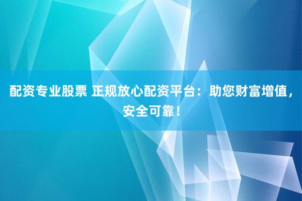 配资专业股票 正规放心配资平台：助您财富增值，安全可靠！