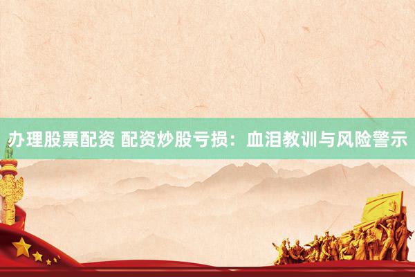 办理股票配资 配资炒股亏损：血泪教训与风险警示