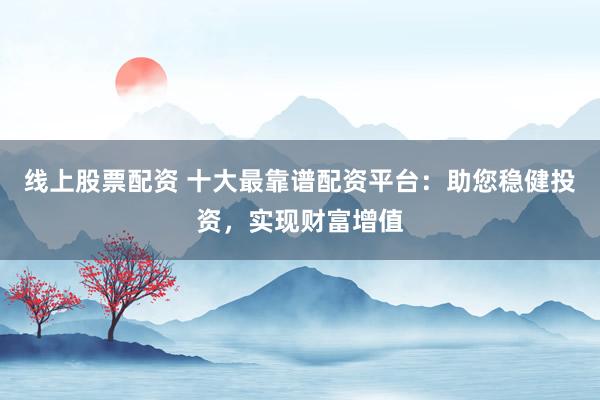 线上股票配资 十大最靠谱配资平台：助您稳健投资，实现财富增值
