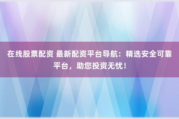 在线股票配资 最新配资平台导航：精选安全可靠平台，助您投资无忧！