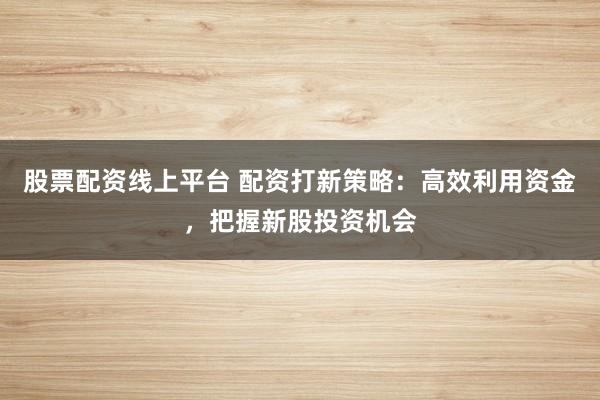 股票配资线上平台 配资打新策略：高效利用资金，把握新股投资机会
