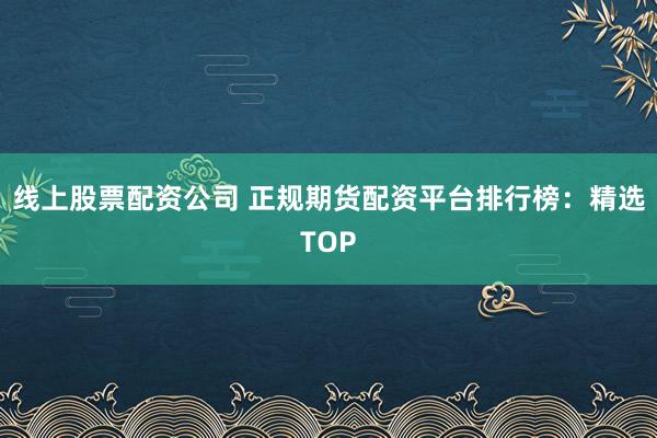 线上股票配资公司 正规期货配资平台排行榜：精选TOP