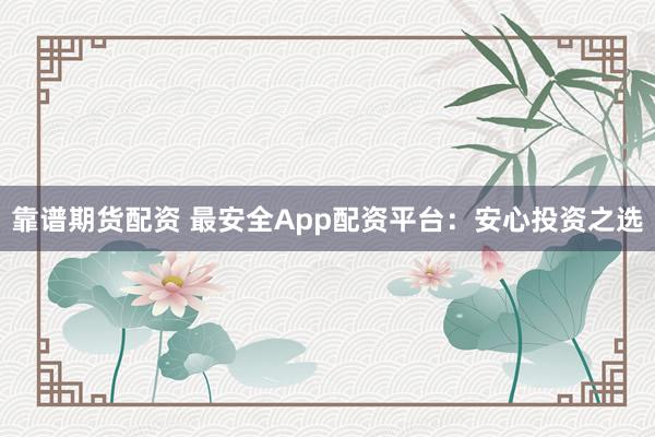 靠谱期货配资 最安全App配资平台：安心投资之选